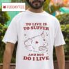 To Live Is To Suffer And Boy Do I Live S Tshirt