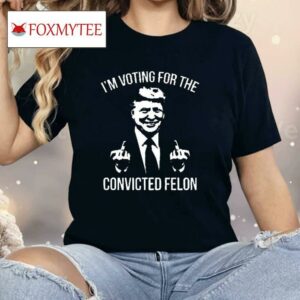 Trump Middle Finger 2024 I’m Voting For The Convicted Felon Shirt
