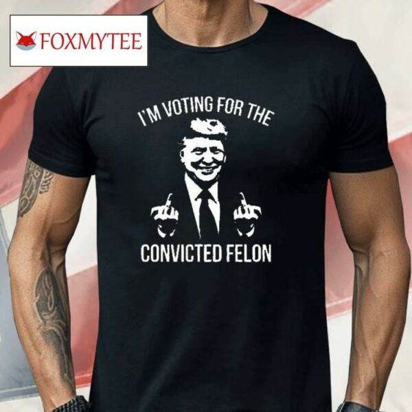 Trump Middle Finger 2024 I’m Voting For The Convicted Felon Shirt