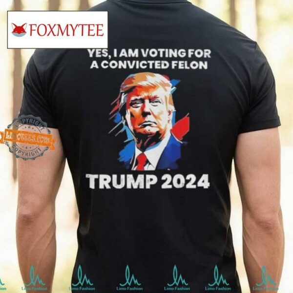 Trump Yes I Am Voting For A Convicted Felon Shirt